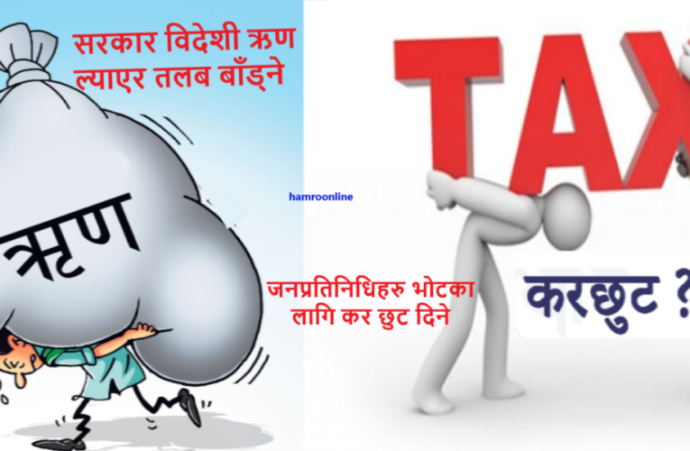 सरकार विदेशी ऋण ल्याएर तलब बाँड्ने,जनप्रतिनिधिहरु भोटका लागि धमाधम कर छुट दिने
